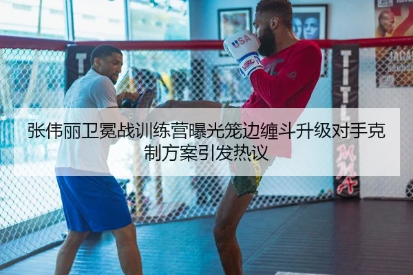 张伟丽卫冕战训练营曝光笼边缠斗升级对手克制方案引发热议 - QIANYISPORTS