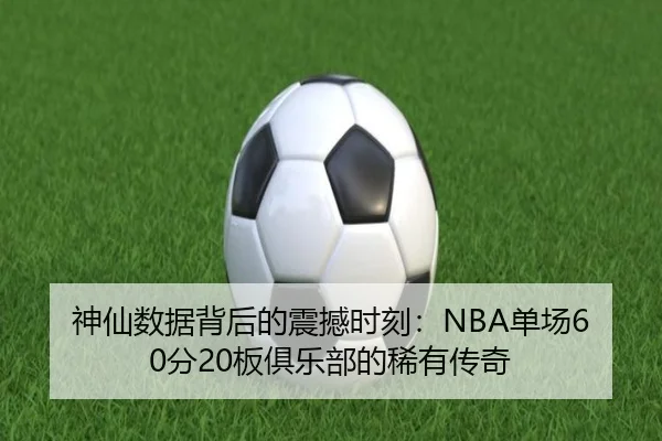 神仙数据背后的震撼时刻:NBA单场60分20板俱乐部的稀有传奇